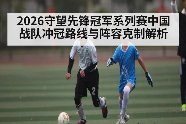 2026守望先锋冠军系列赛中国战队冲冠路线与阵容克制解析